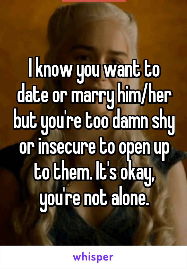 I know you want to date or marry him/her but you're too damn shy or insecure to open up to them. It's okay, you're not alone.