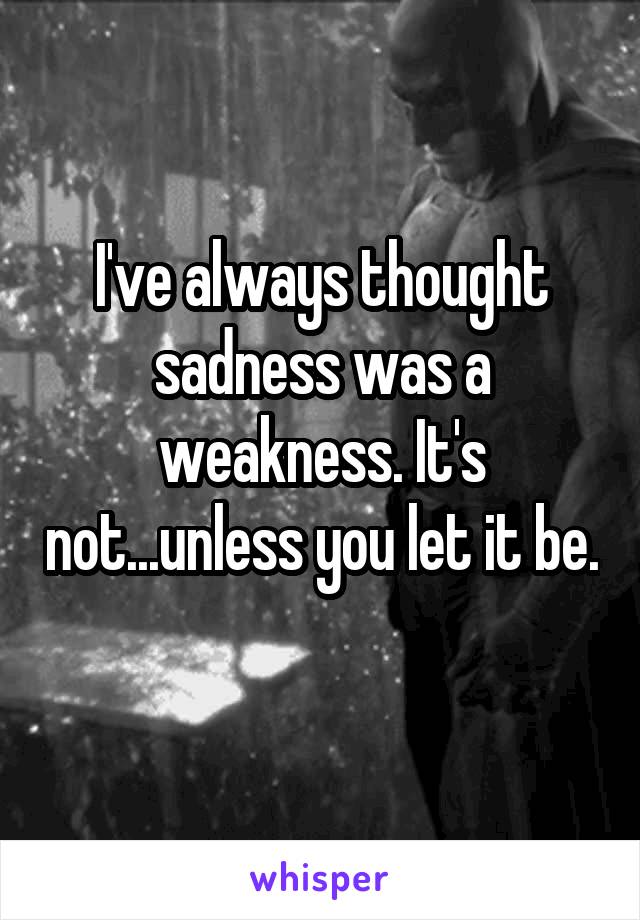 I've always thought sadness was a weakness. It's not...unless you let it be. 