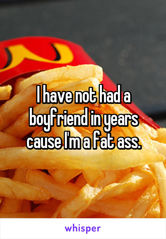 I have not had a boyfriend in years cause I'm a fat ass.