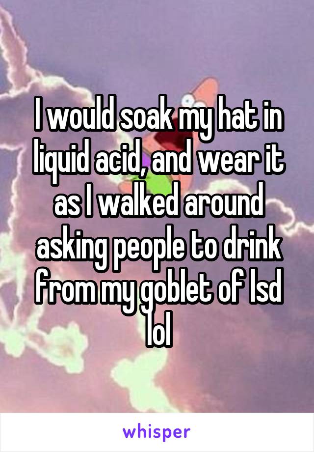 I would soak my hat in liquid acid, and wear it as I walked around asking people to drink from my goblet of lsd lol