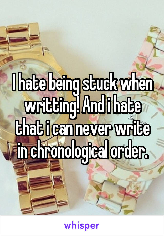 I hate being stuck when writting! And i hate that i can never write in chronological order.