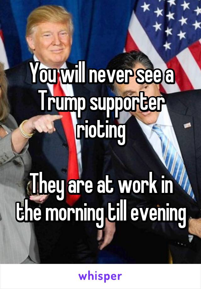 You will never see a Trump supporter rioting

They are at work in the morning till evening