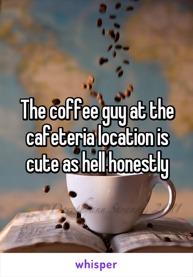 The coffee guy at the cafeteria location is cute as hell honestly