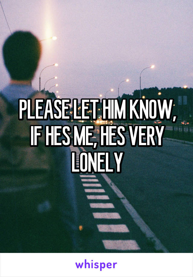 PLEASE LET HIM KNOW, IF HES ME, HES VERY LONELY