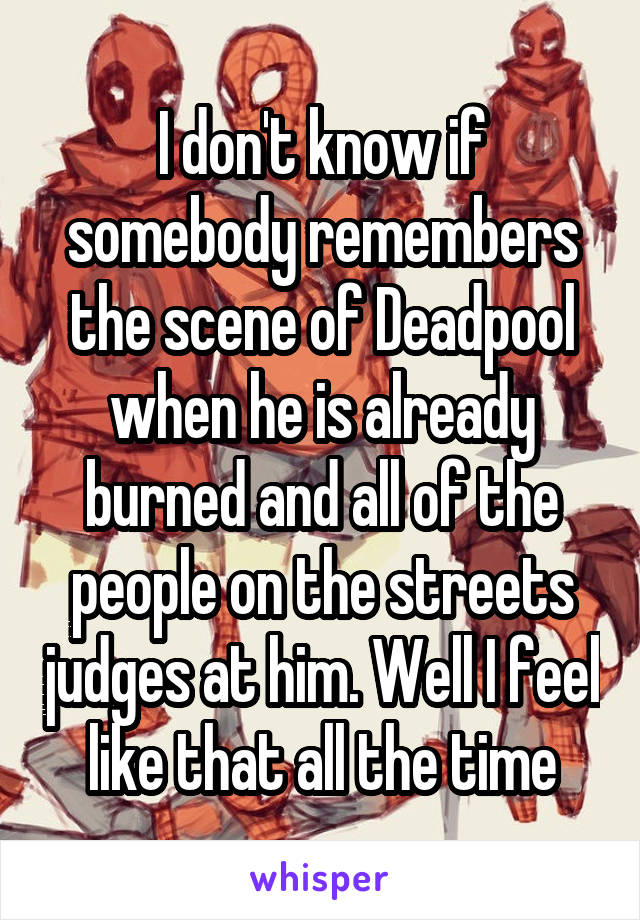 I don't know if somebody remembers the scene of Deadpool when he is already burned and all of the people on the streets judges at him. Well I feel like that all the time