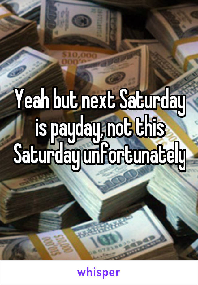 Yeah but next Saturday is payday, not this Saturday unfortunately 