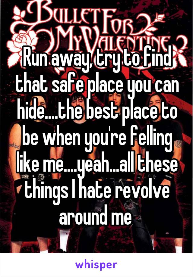 Run away, try to find that safe place you can hide....the best place to be when you're felling like me....yeah...all these things I hate revolve around me 