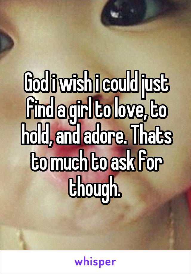 God i wish i could just find a girl to love, to hold, and adore. Thats to much to ask for though. 