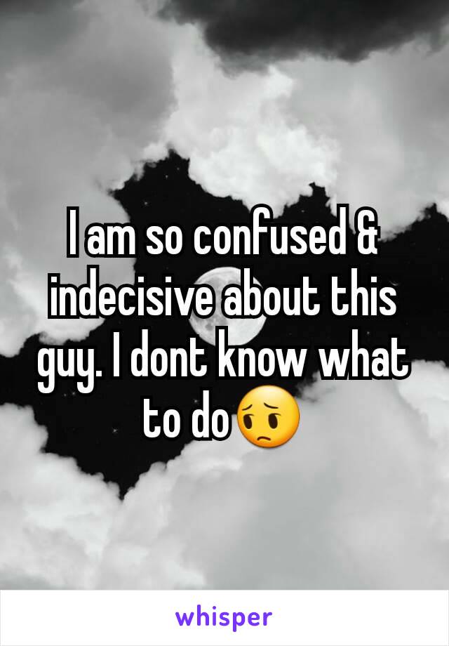 I am so confused & indecisive about this guy. I dont know what to do😔