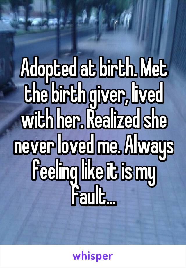 Adopted at birth. Met the birth giver, lived with her. Realized she never loved me. Always feeling like it is my fault...