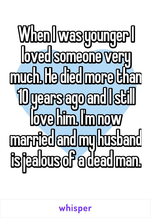 When I was younger I loved someone very much. He died more than 10 years ago and I still love him. I'm now married and my husband is jealous of a dead man. 