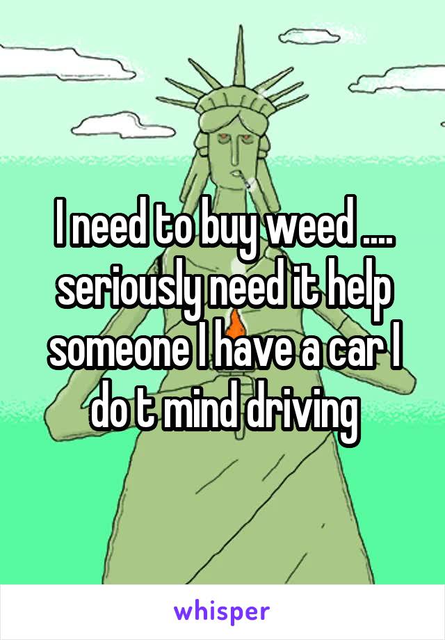 I need to buy weed .... seriously need it help someone I have a car I do t mind driving