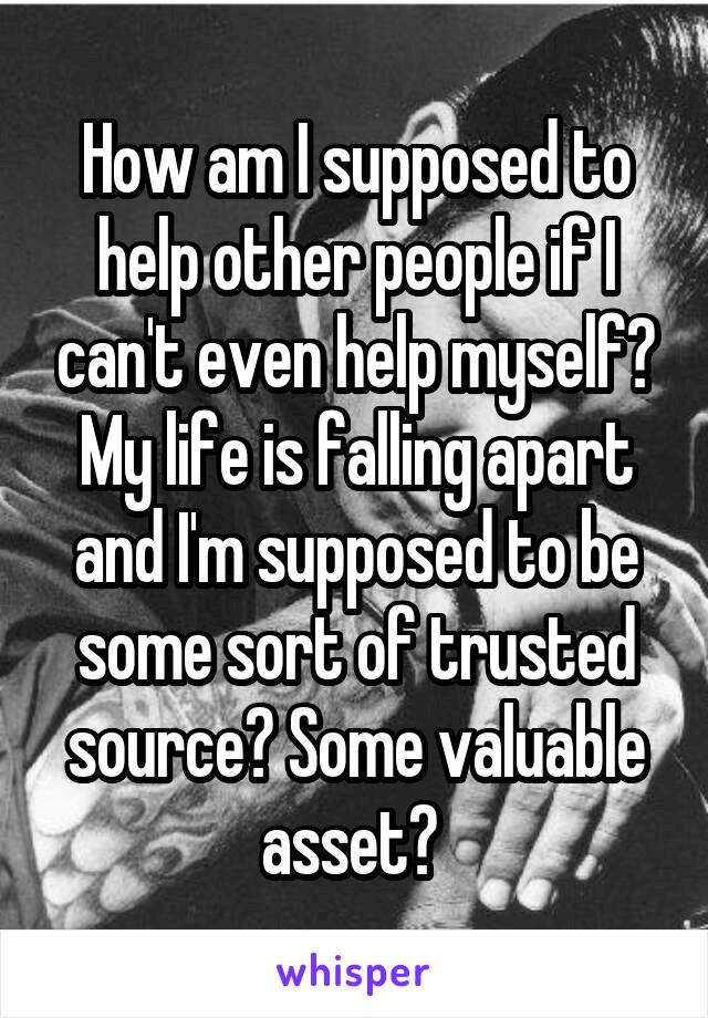 How am I supposed to help other people if I can't even help myself? My life is falling apart and I'm supposed to be some sort of trusted source? Some valuable asset? 