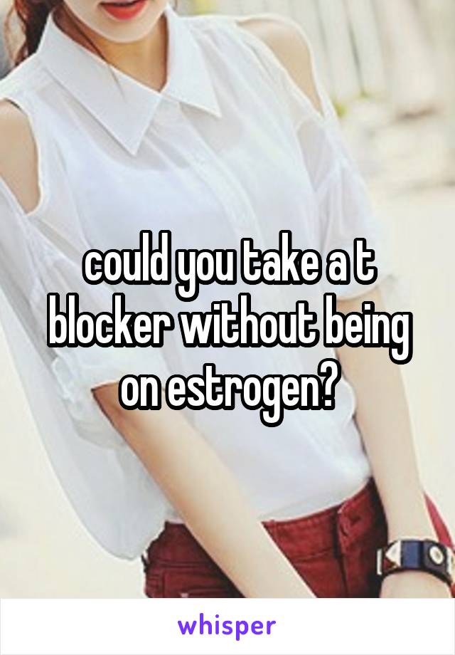 could you take a t blocker without being on estrogen?