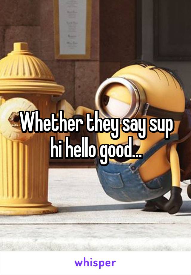 Whether they say sup hi hello good...