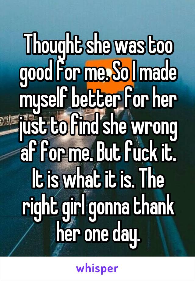 Thought she was too good for me. So I made myself better for her just to find she wrong af for me. But fuck it. It is what it is. The right girl gonna thank her one day.