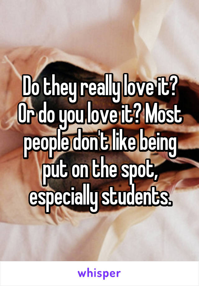 Do they really love it? Or do you love it? Most people don't like being put on the spot, especially students.