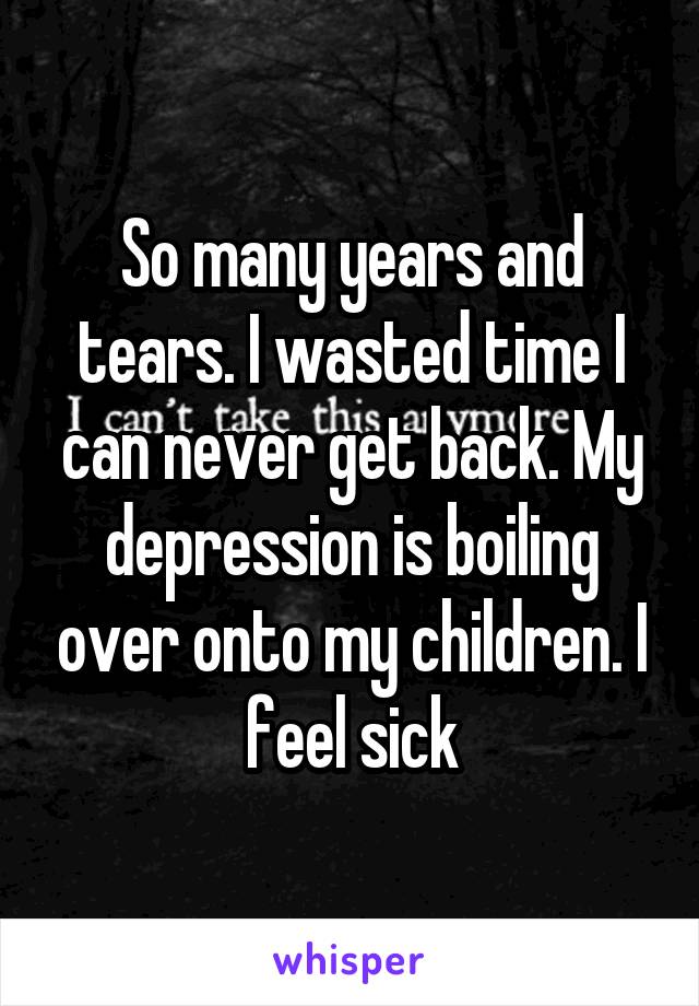 So many years and tears. I wasted time I can never get back. My depression is boiling over onto my children. I feel sick