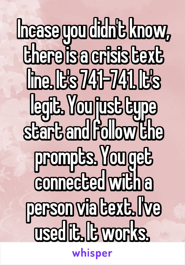 Incase you didn't know, there is a crisis text line. It's 741-741. It's legit. You just type start and follow the prompts. You get connected with a person via text. I've used it. It works. 