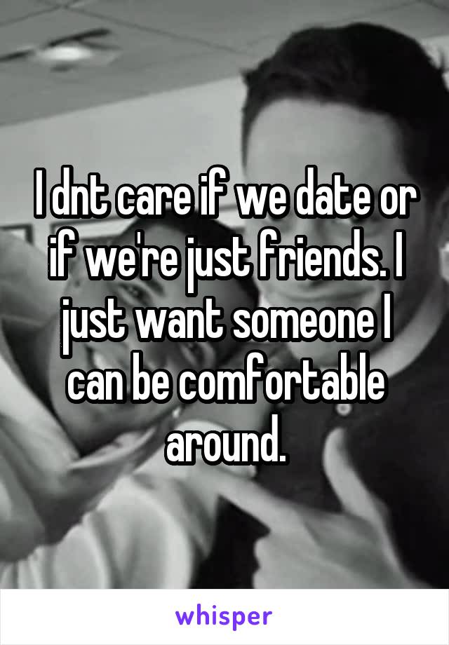 I dnt care if we date or if we're just friends. I just want someone I can be comfortable around.