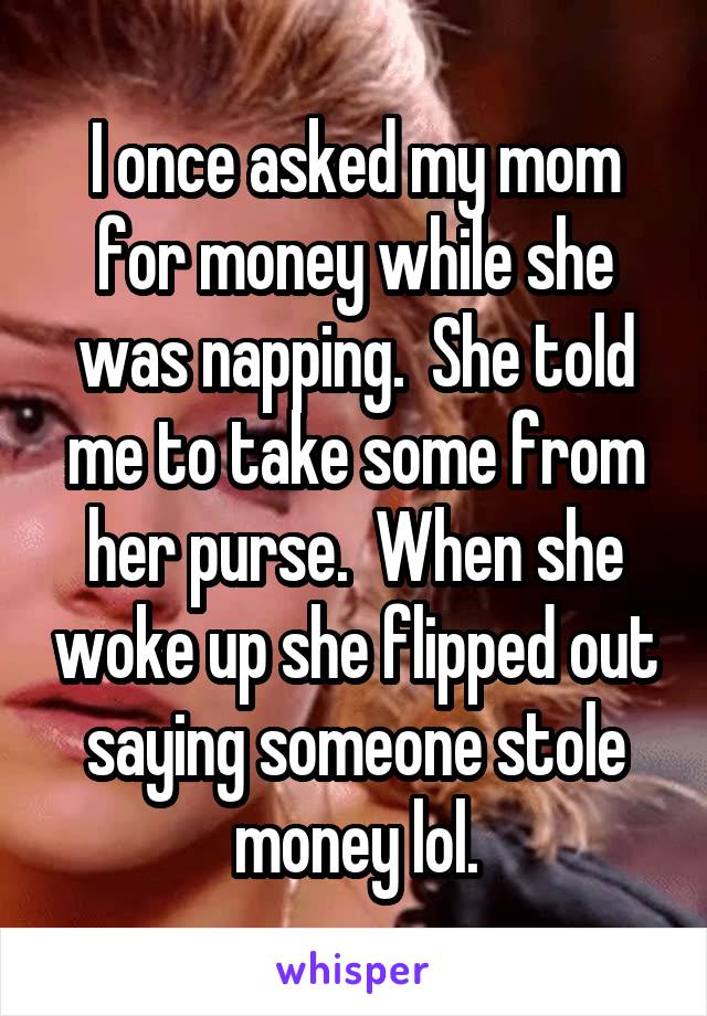 I once asked my mom for money while she was napping.  She told me to take some from her purse.  When she woke up she flipped out saying someone stole money lol.