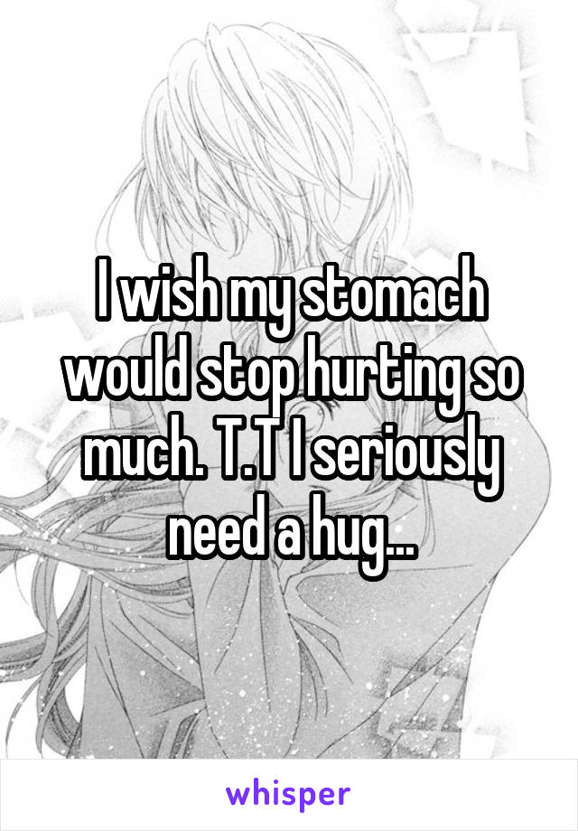 I wish my stomach would stop hurting so much. T.T I seriously need a hug...