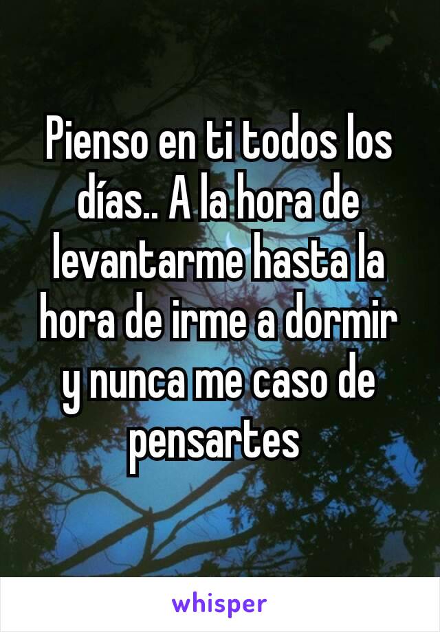 Pienso en ti todos los días.. A la hora de levantarme hasta la hora de irme a dormir y nunca me caso de pensartes 