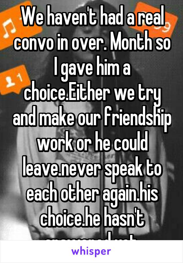 We haven't had a real convo in over. Month so I gave him a choice.Either we try and make our friendship work or he could leave.never speak to each other again.his choice.he hasn't answered yet.