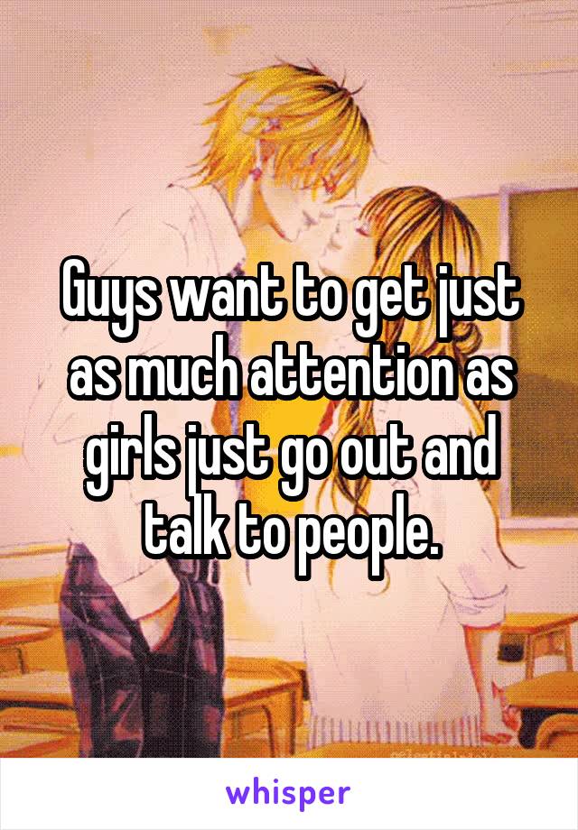 Guys want to get just as much attention as girls just go out and talk to people.
