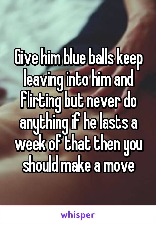 Give him blue balls keep leaving into him and flirting but never do anything if he lasts a week of that then you should make a move