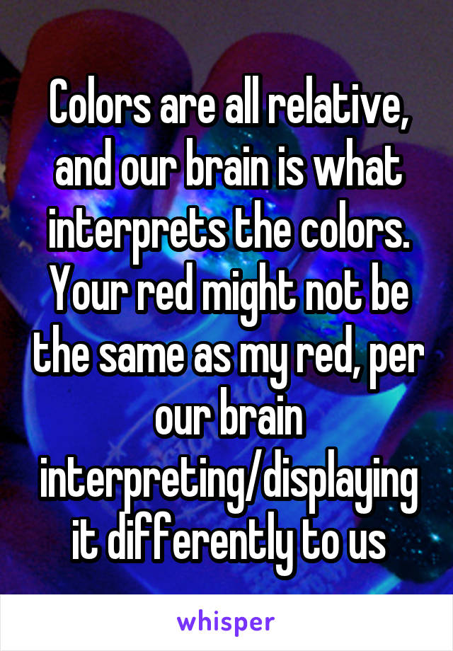 Colors are all relative, and our brain is what interprets the colors. Your red might not be the same as my red, per our brain interpreting/displaying it differently to us