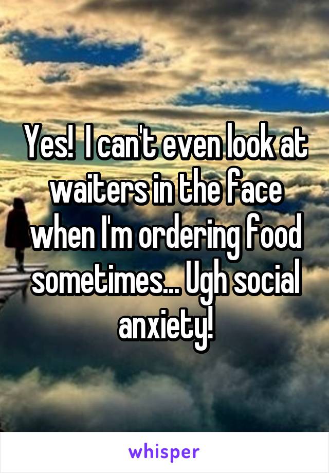 Yes!  I can't even look at waiters in the face when I'm ordering food sometimes... Ugh social anxiety!