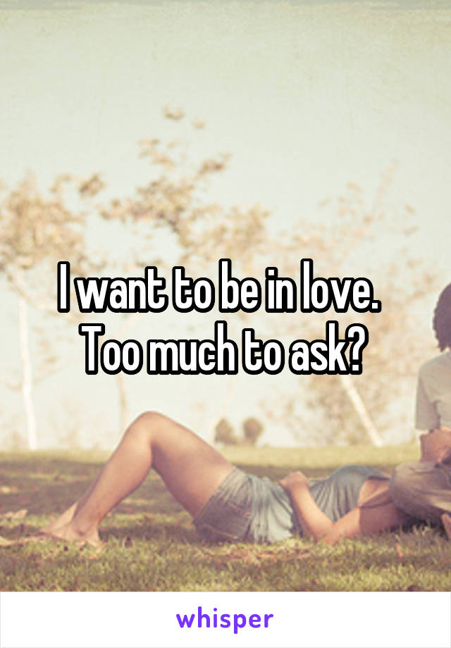 I want to be in love.   Too much to ask? 