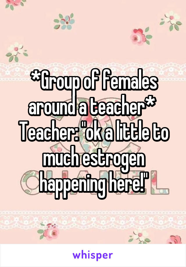 *Group of females around a teacher* 
Teacher: "ok a little to much estrogen happening here!"