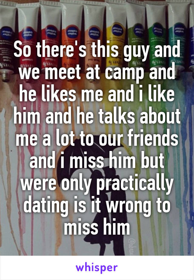 So there's this guy and we meet at camp and he likes me and i like him and he talks about me a lot to our friends and i miss him but were only practically dating is it wrong to miss him