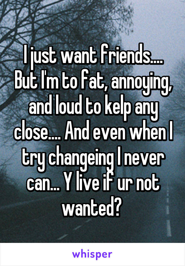 I just want friends.... But I'm to fat, annoying, and loud to kelp any close.... And even when I try changeing I never can... Y live if ur not wanted? 