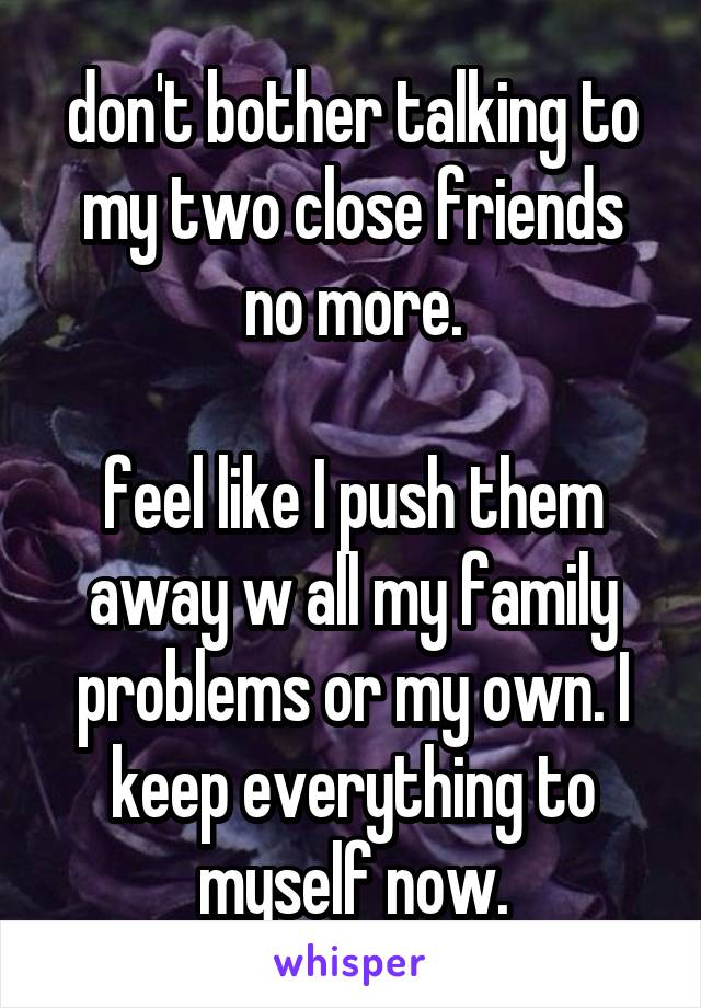 don't bother talking to my two close friends no more.

feel like I push them away w all my family problems or my own. I keep everything to myself now.