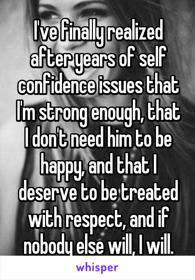 I've finally realized after years of self confidence issues that I'm strong enough, that I don't need him to be happy, and that I deserve to be treated with respect, and if nobody else will, I will.