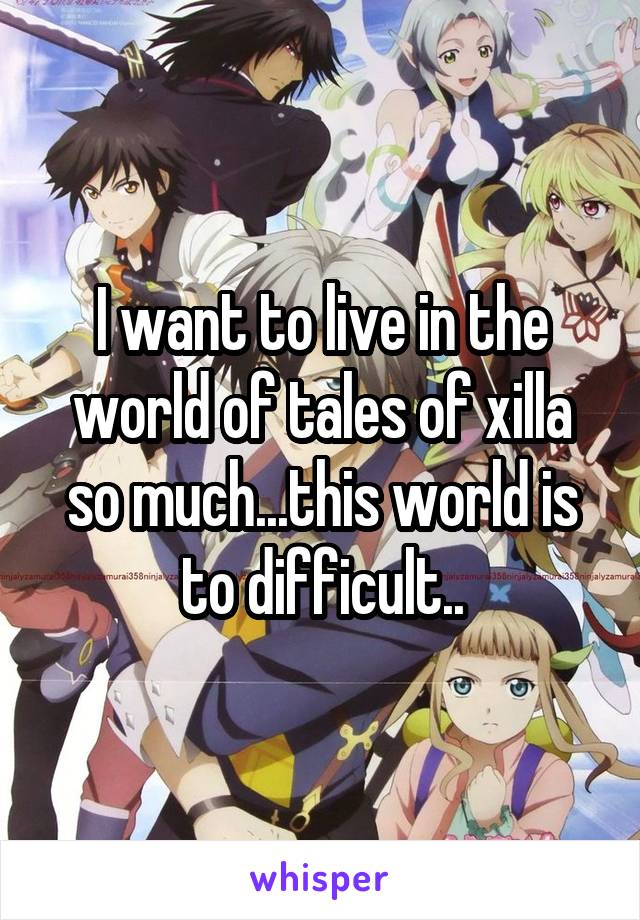 I want to live in the world of tales of xilla so much...this world is to difficult..