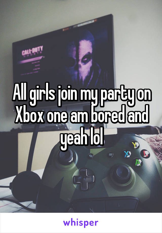 All girls join my party on Xbox one am bored and yeah lol