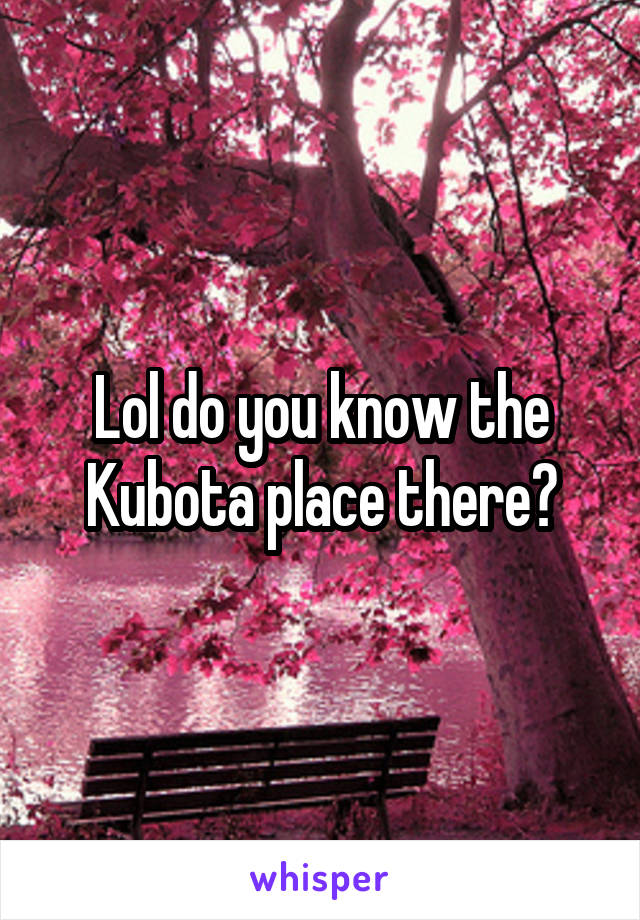 Lol do you know the Kubota place there?