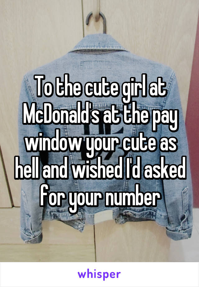 To the cute girl at McDonald's at the pay window your cute as hell and wished I'd asked for your number