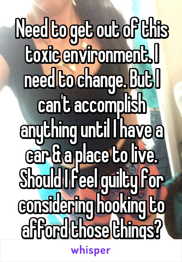 Need to get out of this toxic environment. I need to change. But I can't accomplish anything until I have a car & a place to live. Should I feel guilty for considering hooking to afford those things?