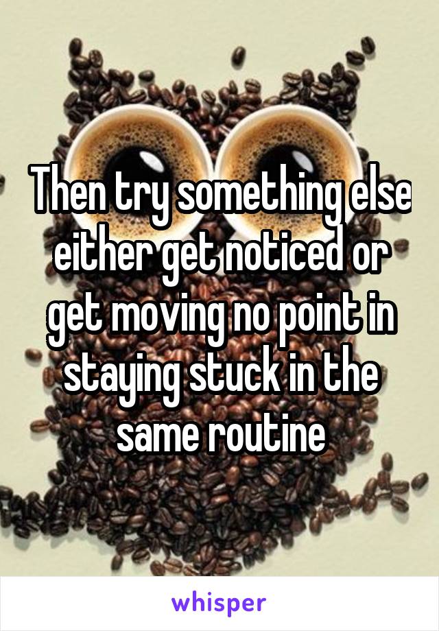 Then try something else either get noticed or get moving no point in staying stuck in the same routine