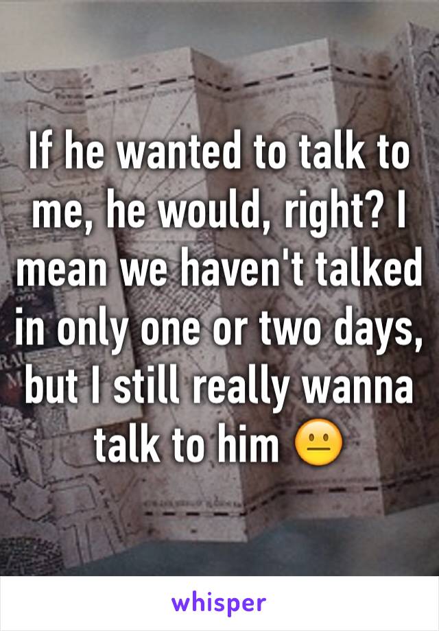 If he wanted to talk to me, he would, right? I mean we haven't talked in only one or two days, but I still really wanna talk to him 😐