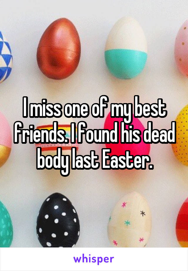 I miss one of my best friends. I found his dead body last Easter.