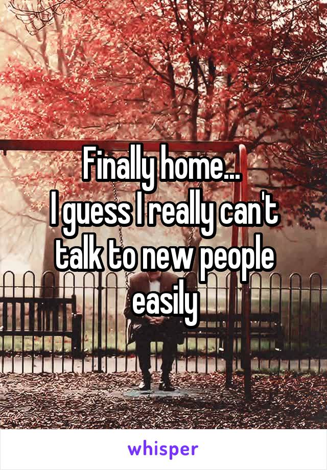 Finally home... 
I guess I really can't talk to new people easily