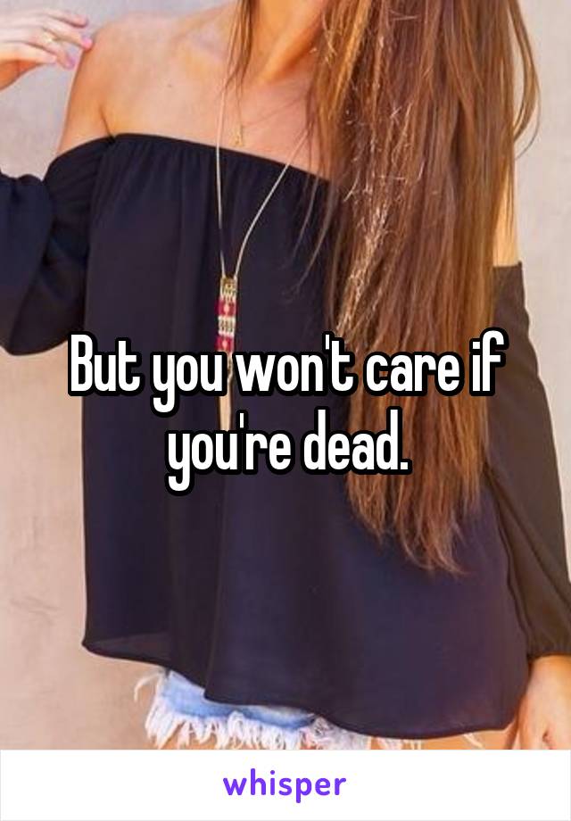 But you won't care if you're dead.