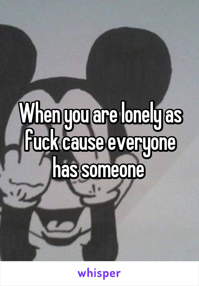 When you are lonely as fuck cause everyone has someone 