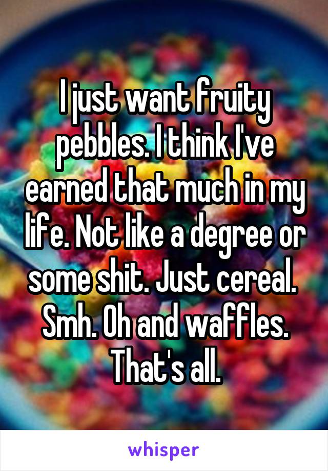 I just want fruity pebbles. I think I've earned that much in my life. Not like a degree or some shit. Just cereal.  Smh. Oh and waffles. That's all.